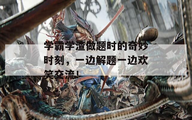 學(xué)霸學(xué)渣做題時(shí)的奇妙時(shí)刻，一邊解題一邊歡笑交流！