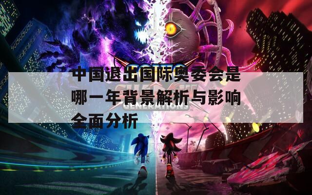 中國(guó)退出國(guó)際奧委會(huì)是哪一年背景解析與影響全面分析