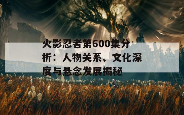 火影忍者第600集分析：人物關(guān)系、文化深度與懸念發(fā)展揭秘