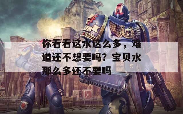 你看看這水這么多，難道還不想要嗎？寶貝水那么多還不要嗎