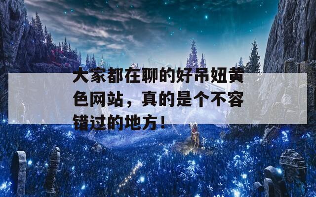 大家都在聊的好吊妞黃色網(wǎng)站，真的是個不容錯過的地方！