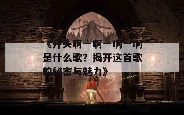 《開(kāi)頭啊一啊一啊一啊是什么歌？揭開(kāi)這首歌的秘密與魅力》