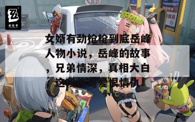 女婿有勁槍槍到底岳峰人物小說，岳峰的故事，兄弟情深，真相大白，這段傳奇愛恨情仇！