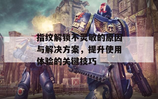 指紋解鎖不靈敏的原因與解決方案，提升使用體驗(yàn)的關(guān)鍵技巧