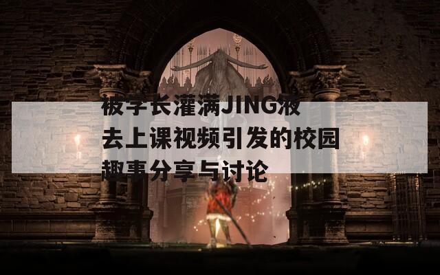 被學(xué)長(zhǎng)灌滿JING液去上課視頻引發(fā)的校園趣事分享與討論