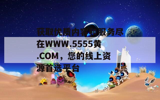 獲取優(yōu)質(zhì)內(nèi)容和服務(wù)盡在WWW.5555黃.COM，您的線上資源首選平臺(tái)