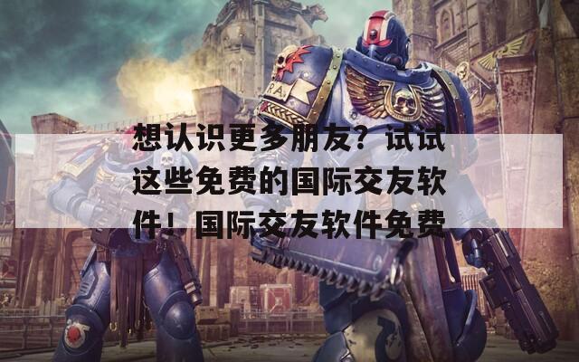 想認識更多朋友？試試這些免費的國際交友軟件！國際交友軟件免費