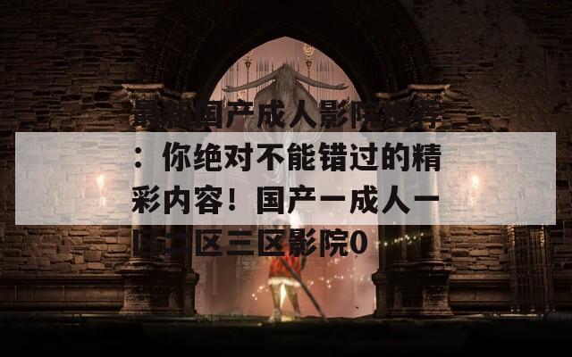 最新國(guó)產(chǎn)成人影院推薦:你絕對(duì)不能錯(cuò)過(guò)的精彩內(nèi)容!國(guó)產(chǎn)一成人一區(qū)二區(qū)三區(qū)影院0 最新國(guó)產(chǎn)成人影院推薦:你絕對(duì)不能錯(cuò)過(guò)的精彩內(nèi)容!國(guó)產(chǎn)一成人一區(qū)二區(qū)三區(qū)影院0