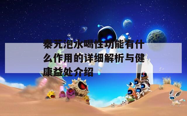 秦艽泡水喝性功能有什么作用的詳細(xì)解析與健康益處介紹