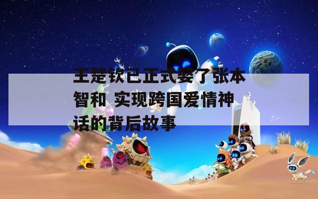 王楚欽已正式娶了張本智和 實(shí)現(xiàn)跨國(guó)愛(ài)情神話(huà)的背后故事
