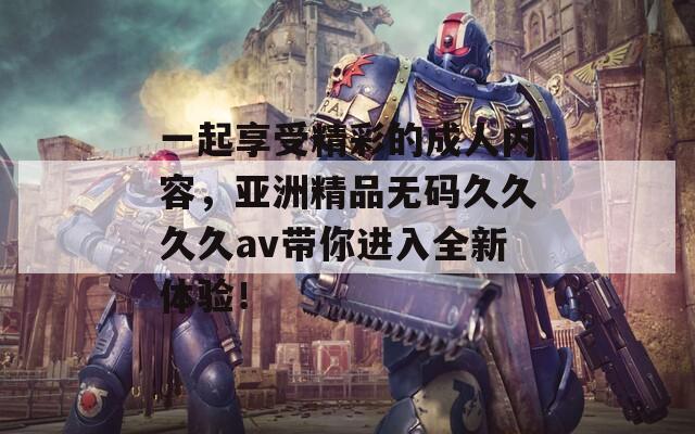 一起享受精彩的成人內(nèi)容，亞洲精品無碼久久久久av帶你進(jìn)入全新體驗(yàn)！
