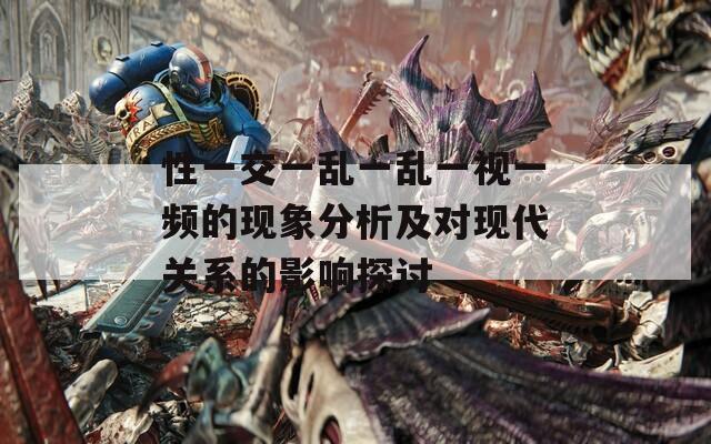 性一交一亂一亂一視一頻的現(xiàn)象分析及對(duì)現(xiàn)代關(guān)系的影響探討