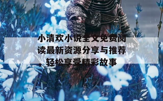 小清歡小說(shuō)全文免費(fèi)閱讀最新資源分享與推薦，輕松享受精彩故事