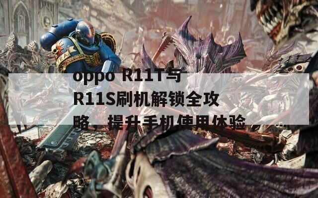 oppo R11T與R11S刷機解鎖全攻略，提升手機使用體驗