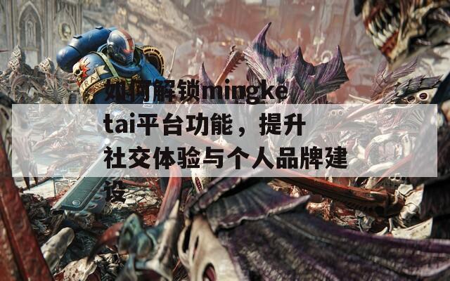 如何解鎖mingketai平臺功能，提升社交體驗與個人品牌建設(shè)