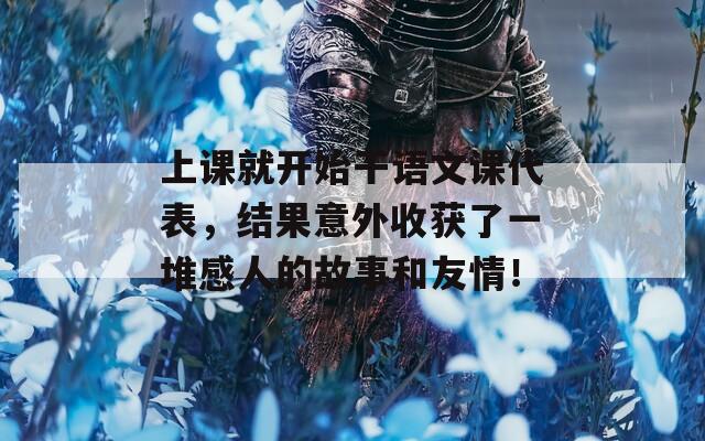 上課就開(kāi)始干語(yǔ)文課代表，結(jié)果意外收獲了一堆感人的故事和友情！