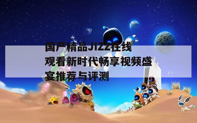 國產精品JIZZ在線觀看新時代暢享視頻盛宴推薦與評測