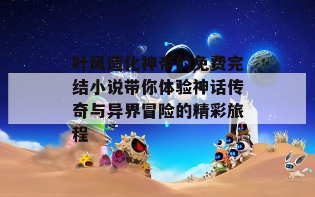 葉風(fēng)造化神帝的免費完結(jié)小說帶你體驗神話傳奇與異界冒險的精彩旅程