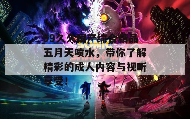 99久久國產(chǎn)綜合精品五月天噴水，帶你了解精彩的成人內(nèi)容與視聽享受！