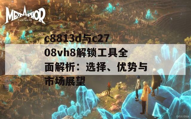 c8813d與c2708vh8解鎖工具全面解析：選擇、優(yōu)勢(shì)與市場(chǎng)展望