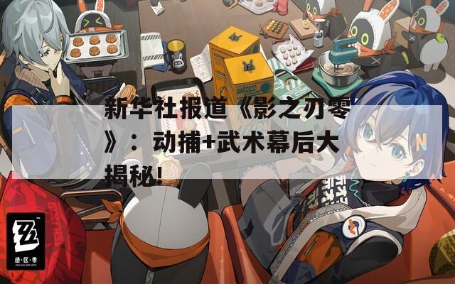 新華社報道《影之刃零》：動捕+武術(shù)幕后大揭秘！