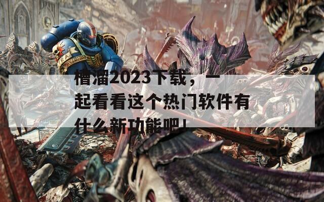 槽溜2023下載，一起看看這個(gè)熱門軟件有什么新功能吧！