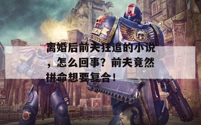 離婚后前夫狂追的小說(shuō)，怎么回事？前夫竟然拼命想要復(fù)合！