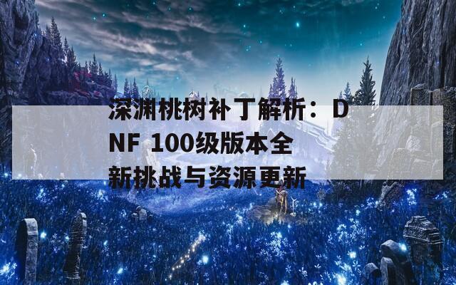 深淵桃樹(shù)補(bǔ)丁解析：DNF 100級(jí)版本全新挑戰(zhàn)與資源更新