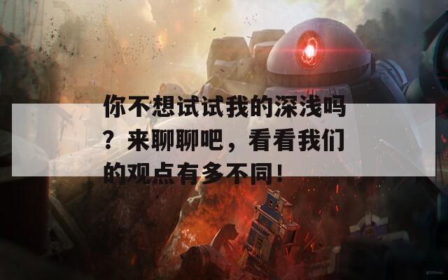 你不想試試我的深淺嗎？來(lái)聊聊吧，看看我們的觀(guān)點(diǎn)有多不同！