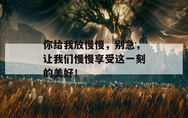 你給我放慢慢，別急，讓我們慢慢享受這一刻的美好！
