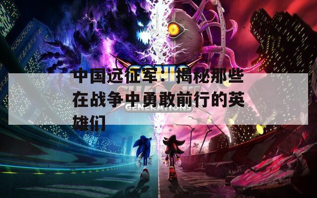 中國遠(yuǎn)征軍：揭秘那些在戰(zhàn)爭中勇敢前行的英雄們