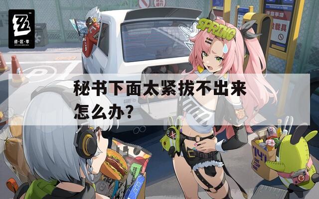 秘書下面太緊拔不出來(lái)怎么辦？