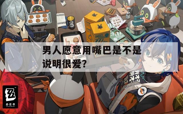男人愿意用嘴巴是不是說明很愛？