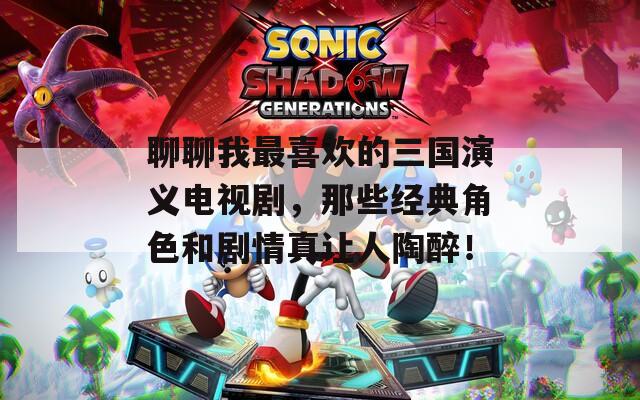 聊聊我最喜歡的三國(guó)演義電視劇，那些經(jīng)典角色和劇情真讓人陶醉！