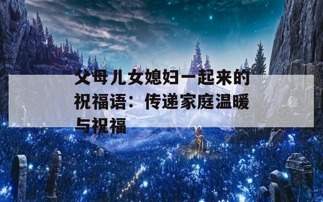 父母兒女媳婦一起來(lái)的祝福語(yǔ)：傳遞家庭溫暖與祝福