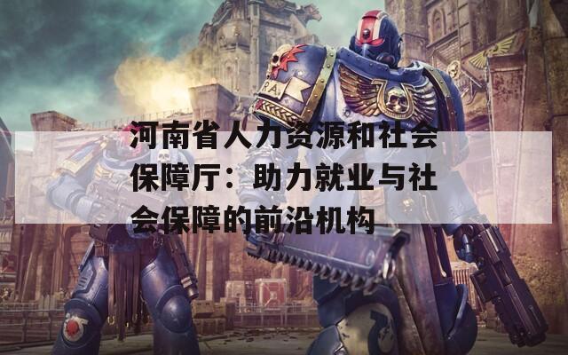 河南省人力資源和社會保障廳：助力就業(yè)與社會保障的前沿機(jī)構(gòu)