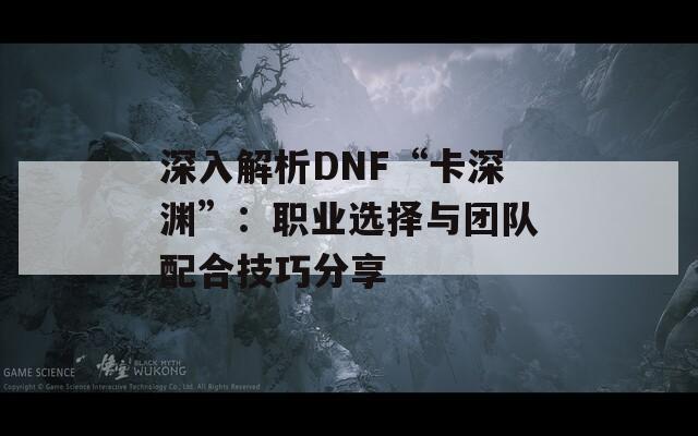 深入解析DNF“卡深淵”：職業(yè)選擇與團(tuán)隊配合技巧分享