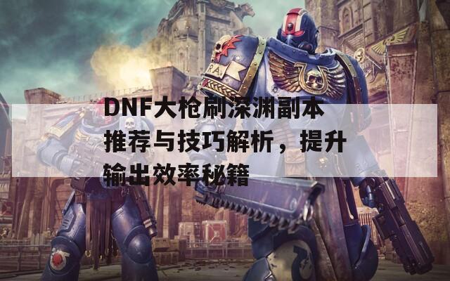 DNF大槍刷深淵副本推薦與技巧解析，提升輸出效率秘籍