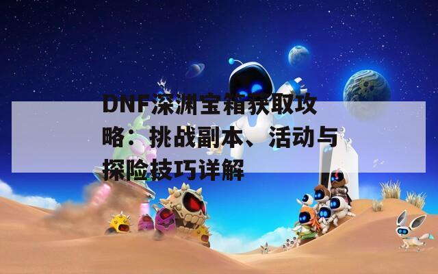 DNF深淵寶箱獲取攻略：挑戰(zhàn)副本、活動與探險技巧詳解