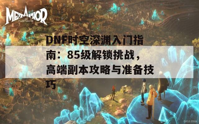 DNF時(shí)空深淵入門指南：85級解鎖挑戰(zhàn)，高端副本攻略與準(zhǔn)備技巧