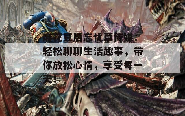 麻花豆后忘憂草傳媒：輕松聊聊生活趣事，帶你放松心情，享受每一天！