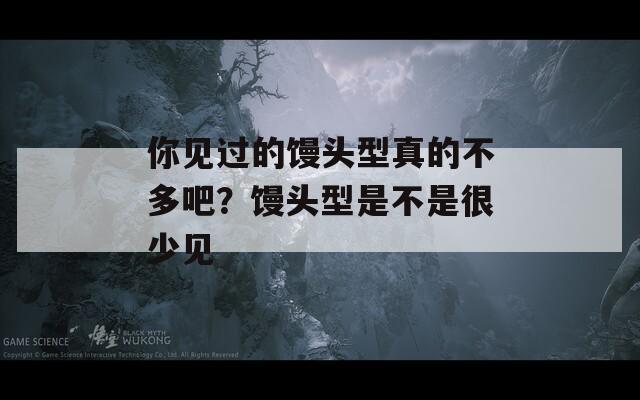 你見過的饅頭型真的不多吧？饅頭型是不是很少見