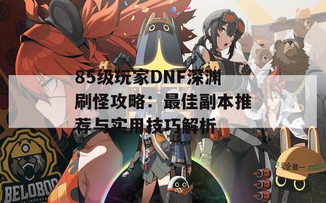 85級玩家DNF深淵刷怪攻略：最佳副本推薦與實用技巧解析