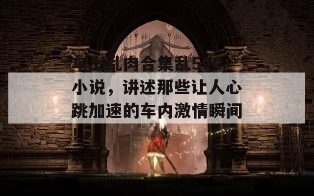 車上亂肉合集亂500小說，講述那些讓人心跳加速的車內(nèi)激情瞬間！