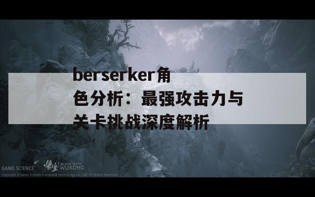 berserker角色分析：最強攻擊力與關(guān)卡挑戰(zhàn)深度解析