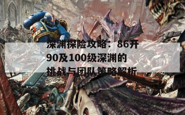 深淵探險(xiǎn)攻略：86開90及100級(jí)深淵的挑戰(zhàn)與團(tuán)隊(duì)策略解析