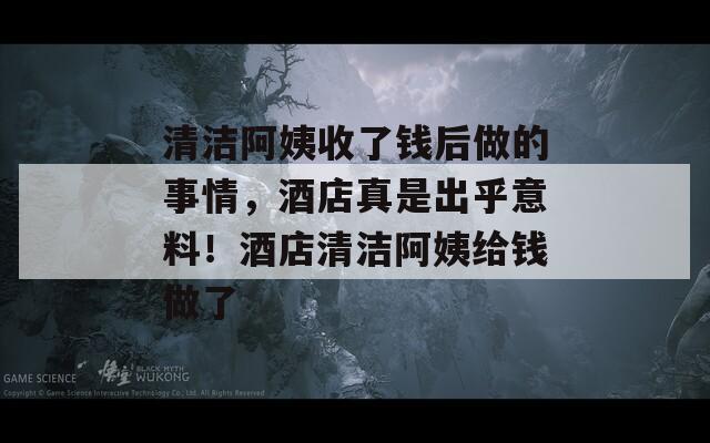 清潔阿姨收了錢后做的事情，酒店真是出乎意料！酒店清潔阿姨給錢做了