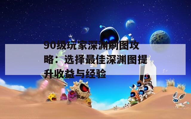 90級玩家深淵刷圖攻略：選擇最佳深淵圖提升收益與經驗