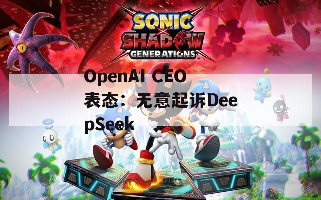 OpenAI CEO表態(tài)：無意起訴DeepSeek