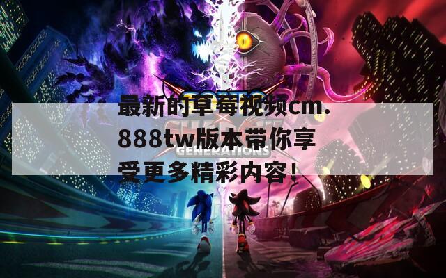 最新的草莓視頻cm.888tw版本帶你享受更多精彩內(nèi)容！